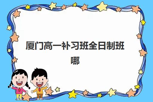 厦门高一补习班全日制班哪个机构好一点啊？2025年最新权威排名前十与择校全攻略