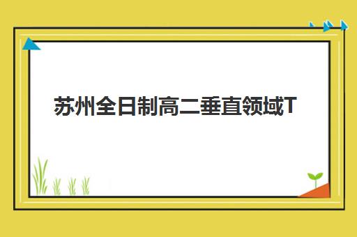 苏州全日制高二垂直领域TOP10如何选择？2025年最新权威排名与择校全攻略