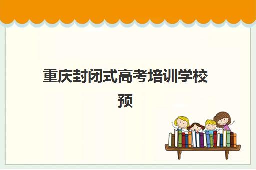 重庆封闭式高考培训学校预报名费用多少钱啊？2025年最新价格表、费用解析与择校全攻略