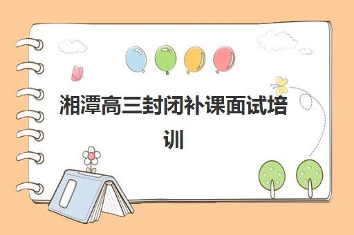 湘潭高三封闭补课面试培训机构哪家好？2025年最新Top10排名深度解读、面试技巧与择校指南