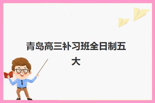 青岛高三补习班全日制五大机构服务案例集如何选择？2025年最新权威Top5榜单、特色解析与科学择校全指南