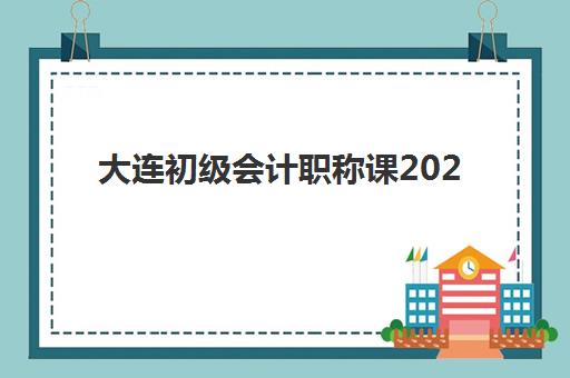 大连初级会计职称课2025辅导班如何选？最新机构排名与择校全攻略