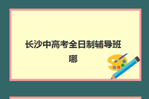 长沙中高考全日制辅导班哪家强？2025年五大机构特色对比与择校指南