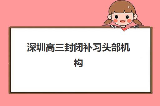 深圳高三封闭补习头部机构年度白皮书如何指导择校？2025年最新排名、择校标准与成功案例解析