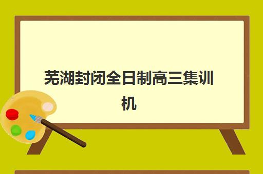 芜湖封闭全日制高三集训机构地址在哪里？2025年最新校区分布、课程特色与择校指南