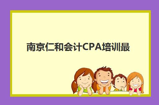 南京仁和会计CPA培训最容易的大学是哪个？2025年顶级机构选择指南与课程特色全解析