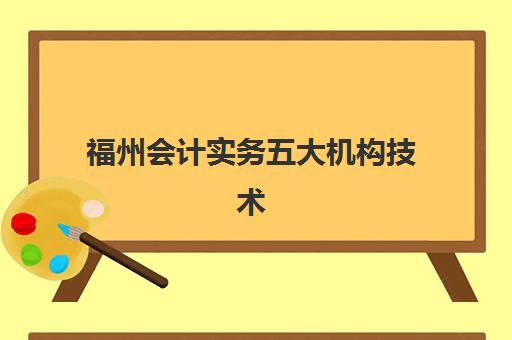 福州会计实务五大机构技术白皮书如何获取？最新机构技术对比、课程特色与择校全攻略