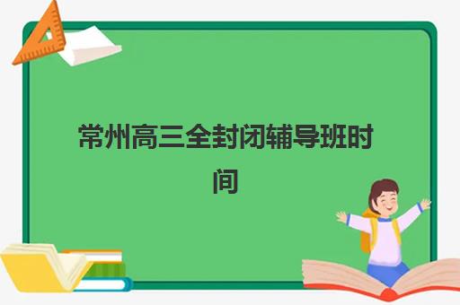 常州高三全封闭辅导班时间2025年公布了吗？最新官方时间表、各机构安排对比与科学规划全攻略