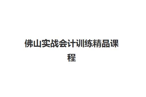 佛山实战会计训练精品课程辅导培训机构有哪些地方？2025年机构地址一览与精品课程选择全攻略