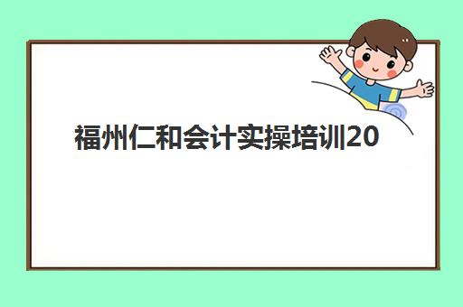 福州仁和会计实操培训2025辅导班哪个好？资深教育博主全面解析课程特色、师资力量与选择指南