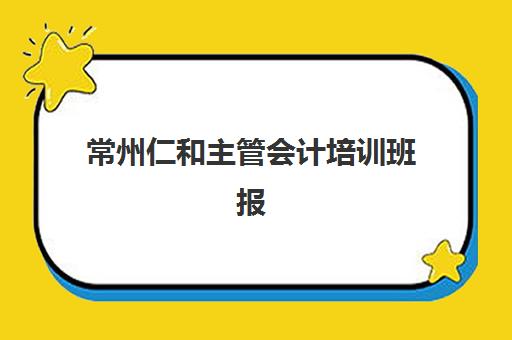 常州仁和主管会计培训班报名时间及流程如何安排？2025年最新报名步骤、时间节点与注意事项全解析