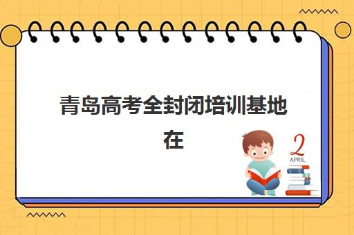 青岛高考全封闭培训基地在哪个位置？2025年最新地址分布、交通指南与选址策略全解析