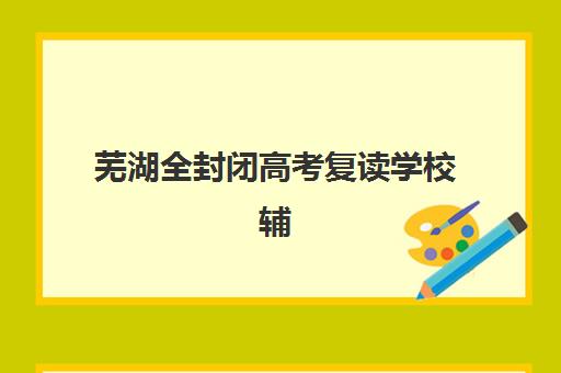 芜湖全封闭高考复读学校辅导培训机构有哪些？2025年最新名单解析、择校标准与备考全指南