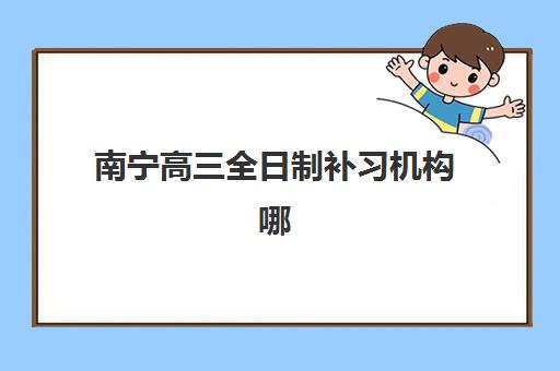 南宁高三全日制补习机构哪家好？2025年十大机构特色解析与择校指南