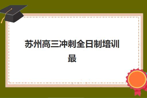 苏州高三冲刺全日制培训最好辅导学校有哪些？2025年最新权威TOP10榜单与科学择校全攻略指南