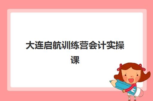 大连启航训练营会计实操课程辅导机构那家比较好？2025年十大权威机构排名与科学择校指南