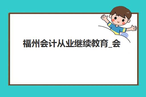 福州会计从业继续教育_会计年检课程培训机构哪个比较好一点？2025年权威评测、择校标准与成功案例全攻略