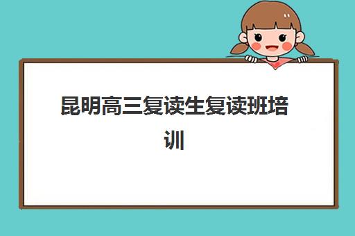 昆明高三复读生复读班培训机构哪家好？2025年排名前十学校深度解析与择校全指南