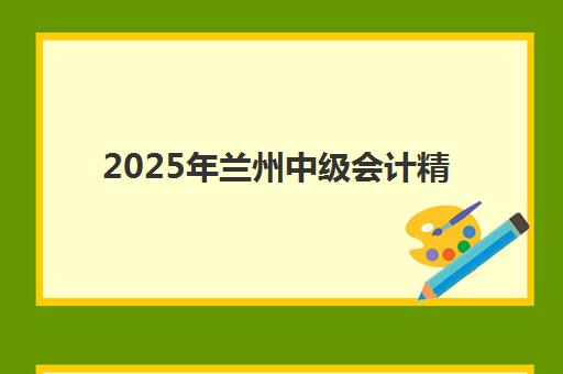 2025年兰州中级会计精讲课程考点有哪些？三科核心重点与新增考点全解析