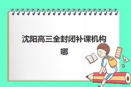 沈阳高三全封闭补课机构哪个比较好一点？2025年最新排名对比、择校标准与成功案例解析