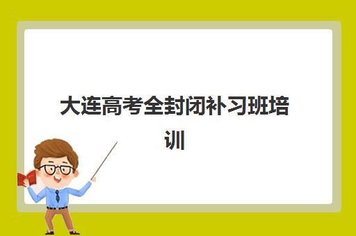 大连高考全封闭补习班培训机构哪家口碑比较好？2025年最新口碑解析、择校指南与实地考察全攻略