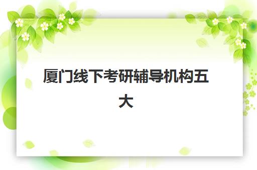 厦门线下考研辅导机构五大机构用户反馈分析：新东方_聚创_海文_中公_新航道真实口碑对比