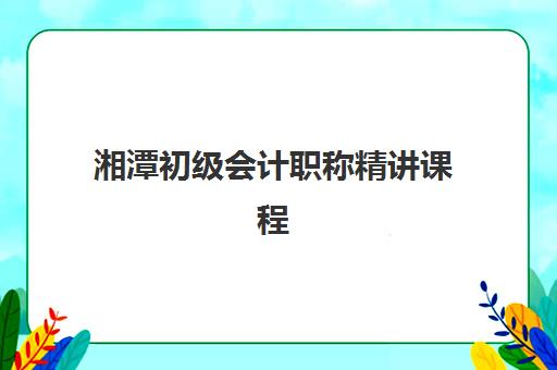 湘潭初级会计职称精讲课程培训班哪个比较好一点？2025年机构对比与选择指南