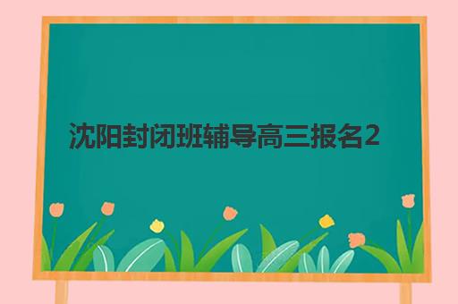 沈阳封闭班辅导高三报名2025报名时间如何安排？最新时间节点、报名流程与机构选择全攻略