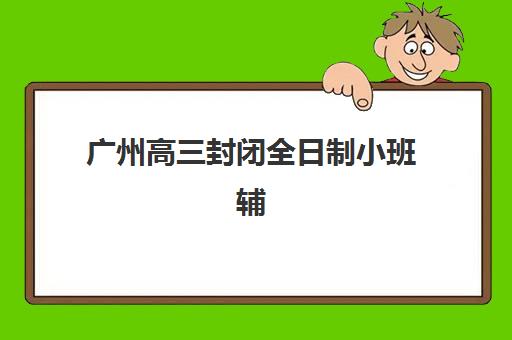 广州高三封闭全日制小班辅导机构哪家强一点？2025年最新十大权威排名、择校指南与费用全解析