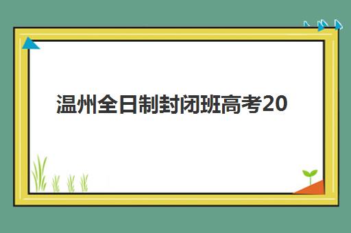 温州全日制封闭班高考2025年考试时间表如何查询？附最新时间安排、备考策略与择校指南全解析