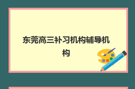 东莞高三补习机构辅导机构有哪些学校好？2025年最新排名、各校特色解析与择校全指南