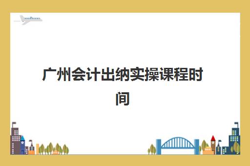 广州会计出纳实操课程时间2025年考试时间如何规划？最新课程安排、考试日程与备考全攻略