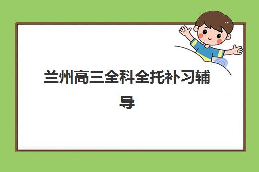 兰州高三全科全托补习辅导班排名一览表如何查询？2025年最新榜单与择校全指南