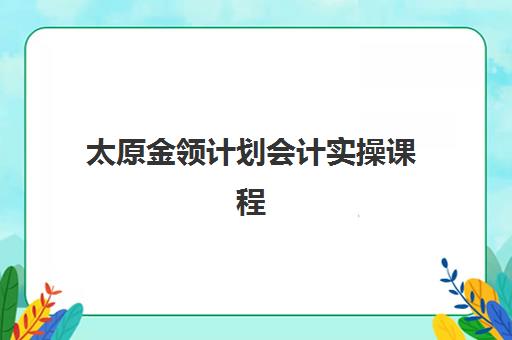 太原金领计划会计实操课程辅导机构有哪些地方？2025年最新机构地址大全、选择攻略与报名流程全解析