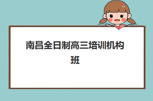 南昌全日制高三培训机构班培训机构哪家好一点？2025年最新排名前十强、各机构特色解析与科学择校全指南