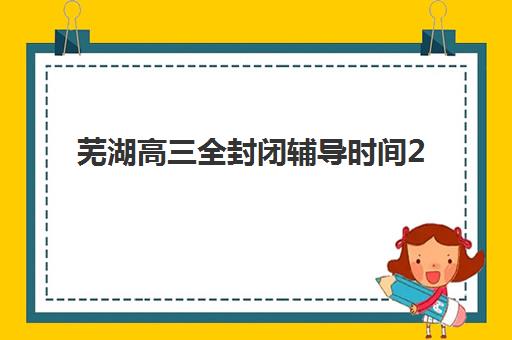 芜湖高三全封闭辅导时间2025考试时间如何规划？最新官方时间表、备考策略与时间管理指南