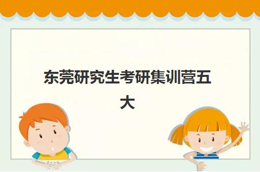 东莞研究生考研集训营五大机构用户推荐榜如何查询？2023年最新权威榜单解析、择校标准与报名指南全攻略