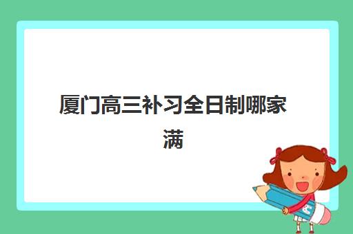 厦门高三补习全日制哪家满意度高？2025年标杆机构深度解析与择校指南