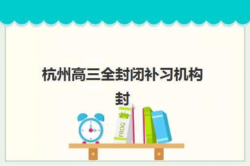 杭州高三全封闭补习机构封闭式集训营有哪些地方可选？2025年最新地点汇总、择校标准与报名全攻略
