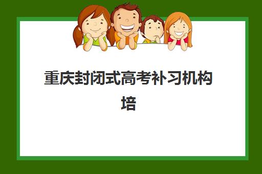 重庆封闭式高考补习机构培训机构寄宿基地电话如何查询？2025年最新联系渠道与择校全攻略解析