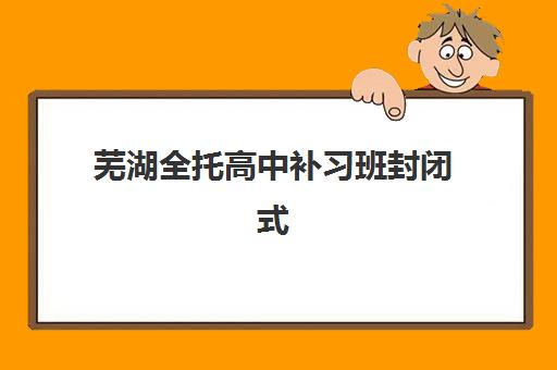 芜湖全托高中补习班封闭式集训营地址在哪？2025年最新校区分布与择校指南