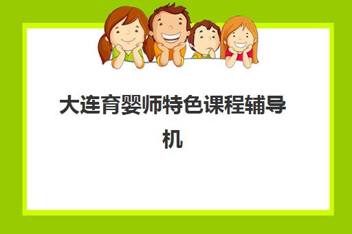 大连育婴师特色课程辅导机构最新排行榜如何查询？2025年十大机构课程特色、师资对比与择校指南