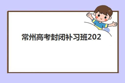 常州高考封闭补习班2025培训机构前十名如何选择？最新权威榜单、各校特色与择校指南全解析
