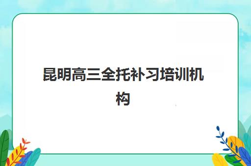 昆明高三全托补习培训机构哪个比较好一点如何选择？2025年最新权威排名、各校特色解析与科学择校全指南