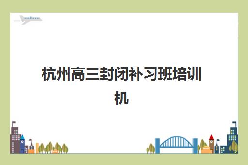 杭州高三封闭补习班培训机构哪家好一点？2025年最新排名、择校指南与避坑全攻略