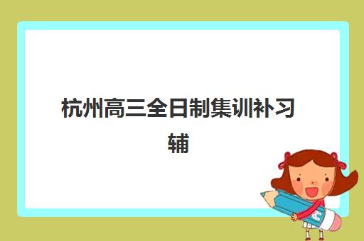 杭州高三全日制集训补习辅导班有哪些学校可以报？2025年最新权威榜单深度解析与科学择校全指南