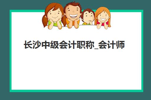 长沙中级会计职称_会计师培训课程辅导班哪个比较好一点？2025年最新机构排名、课程特色与选择全攻略
