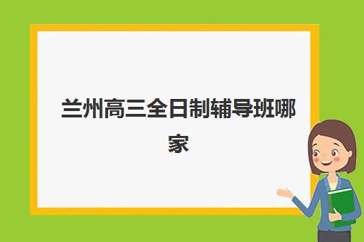 兰州高三全日制辅导班哪家好？2025年五大机构特色解析与择校指南