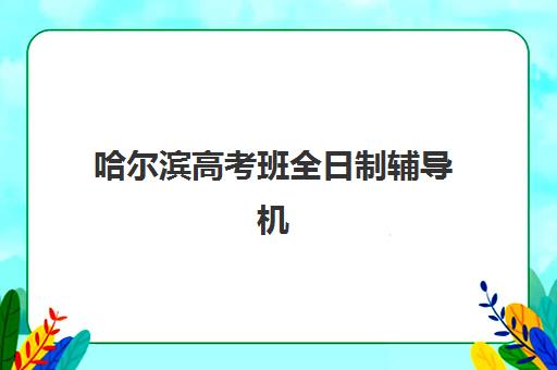 哈尔滨高考班全日制辅导机构哪家强些？2025年最新排名榜单、择校标准与成功案例全解析