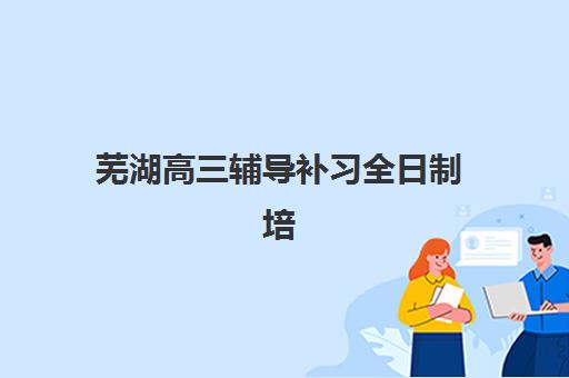 芜湖高三辅导补习全日制培训机构哪家好一点？2025年最新权威排名与科学择校全攻略